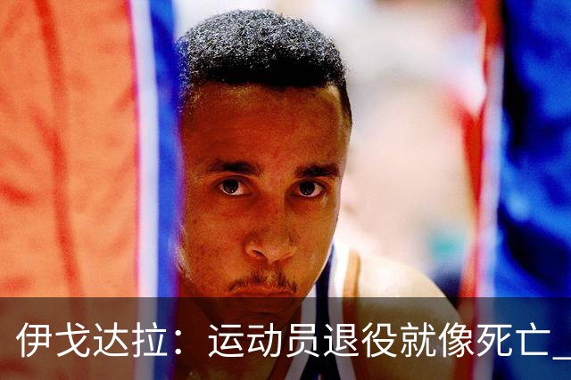 伊戈达拉：运动员退役就像死亡 迷茫挣扎时会看自己集锦重塑信念