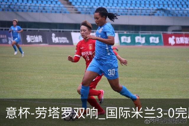意杯-劳塔罗双响 国际米兰3-0完胜AC米兰挺进决赛